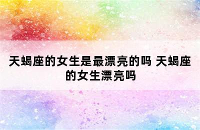 天蝎座的女生是最漂亮的吗 天蝎座的女生漂亮吗